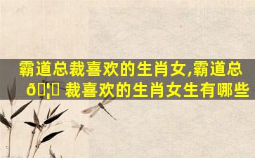 霸道总裁喜欢的生肖女,霸道总 🦁 裁喜欢的生肖女生有哪些